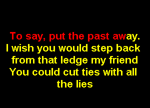 To say, put the past away.
I wish you would step back
from that ledge my friend
You could cut ties with all
the lies