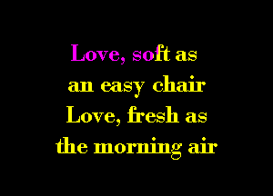 Love, soft as

an easy chair

Love, fresh as
the morning air