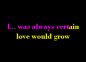 I... was always certain

love would grow