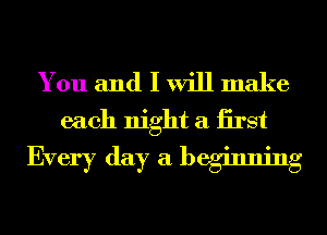 You and I will make
each night a iirst

Every day a beginning