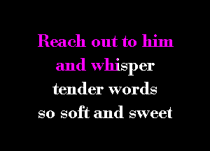 Reach out to him
and Whisper
tender words

so soft and sweet