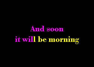 And soon

it will be morning