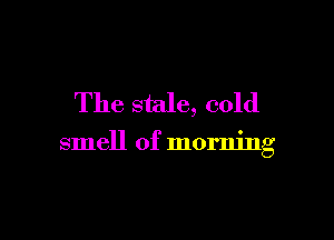 The stale, cold

smell of morning