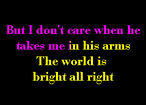 But I don't care When he
takes me in his arms

The world is
bright all right