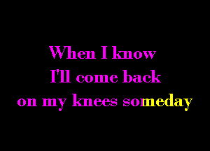 When I know
I'll come back

011 my knees someday