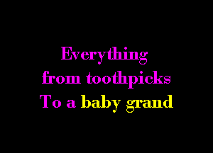 Everything

from toothpicks
To a baby grand