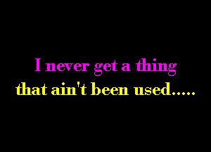 I never get a thing

that ain't been used .....