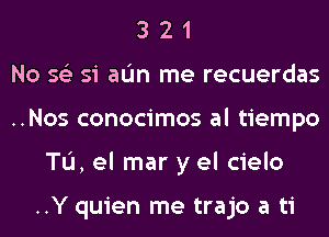 3 2 1
No 56') si aL'm me recuerdas
..Nos conocimos al tiempo
TL'I, el mar y el cielo

..Y quien me trajo a ti