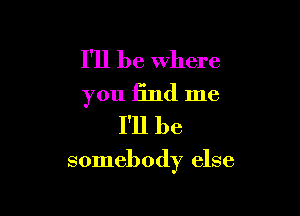 I'll be where
you find me
I'll be

somebody else