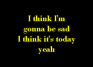 Ithinkl'm

gonna be sad

I think it's today
yeah