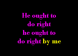 He ought to
do right
he ought to

do right by me