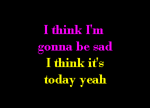 Ithinkl'm

gonna be sad

I think it's
today yeah