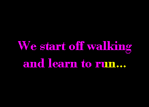 We start off walking

and learn to run...