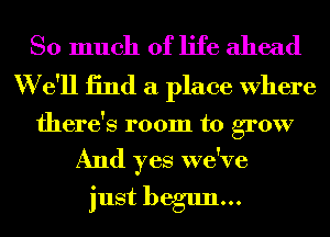 So much of life ahead
W e'll 13nd a place Where

there's room to grow

And yes we've
just begun...