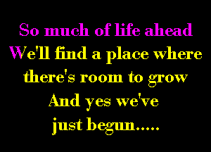 So much of life ahead
W e'll 13nd a place Where

there's room to grow

And yes we've
just begun .....
