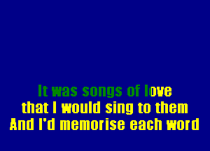 It was songs 0f I038
that I 130! sing to II'IBIII
HIIIII I'll memorise each H0!