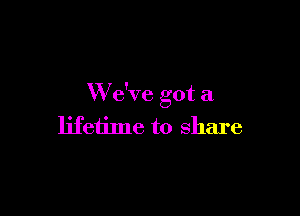 W e've got a

lifetime to share