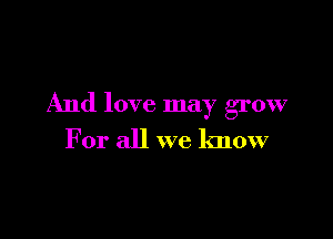 And love may grow

For all we know
