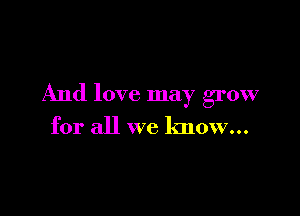 And love may grow

for all we know...