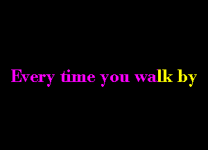 Every time you walk by