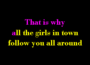 That is Why
all the girls in town

follow you all around