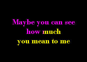 Maybe you can see

how much
you mean to me