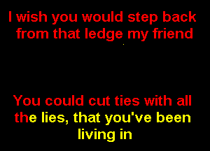 I wish you would step back
from that ledge. my friend

You could cut ties with all
the lies, that you've been
living in