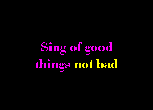 Sing of good

things not bad