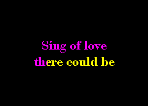 Sing of love

there could be