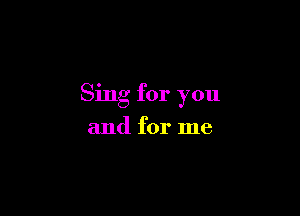 Sing for you

and for me