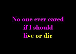 No one ever cared

if I should
live or die