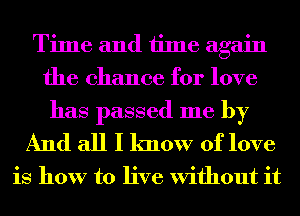 Time and time again
the chance for love

has passed me by
And all I know of love

is how to live Without it