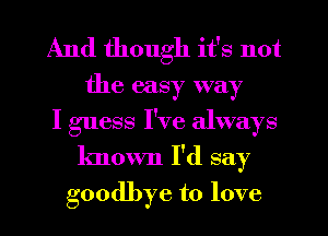 And though it's not
the easy way
I guess I've always
known I'd say
goodbye to love