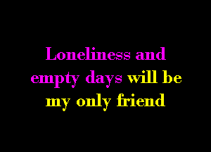 Loneliness and
empty days Will be
my only friend