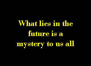 What lies in the
future is a

mystery to us all