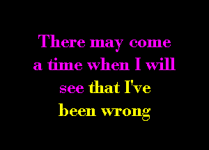 There may come
a time When I will
see that I've

been wrong

g