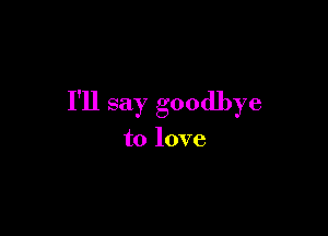 I'll say goodbye

to love