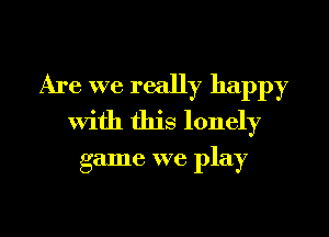 Are we really happy
with this lonely

game we play

g