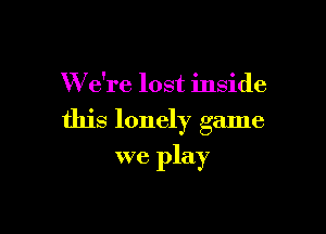 W e're lost inside

this lonely game

we play