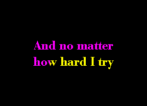 And no matter

how hard I try
