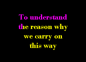 To understand
the reason why

we carry on
this way