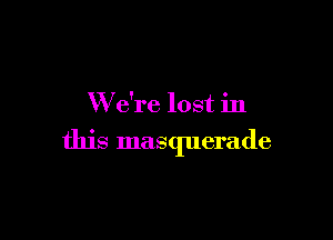 W e're lost in

this masquerade