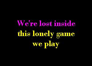 W e're lost inside

this lonely game

we play