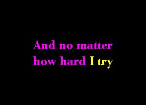 And no matter

how hard I try