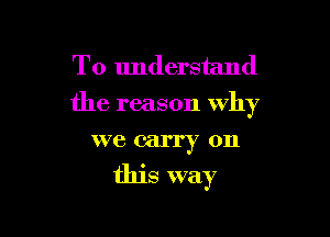 To understand
the reason why

we carry on
this way
