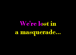 W e're lost in

a masquerade...