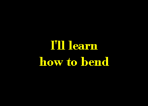 I'll learn

how to bend