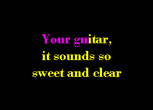 Your guitar,

it sounds so
sweet and clear