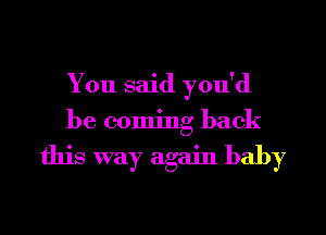 You said you'd
be coming back

this way again baby