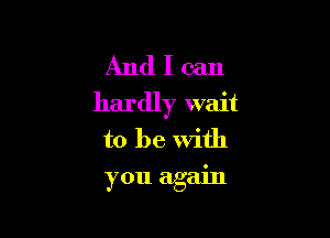 And I can
hardly wait

to be with
you again